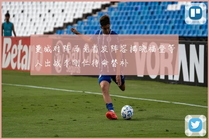 曼城对阵马竞首发阵容揭晓福登等人出战李刚仁待命替补