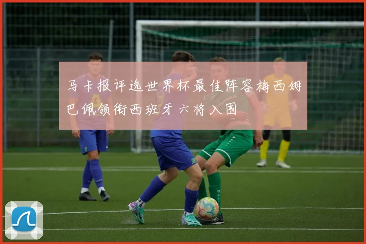 马卡报评选世界杯最佳阵容梅西姆巴佩领衔西班牙六将入围
