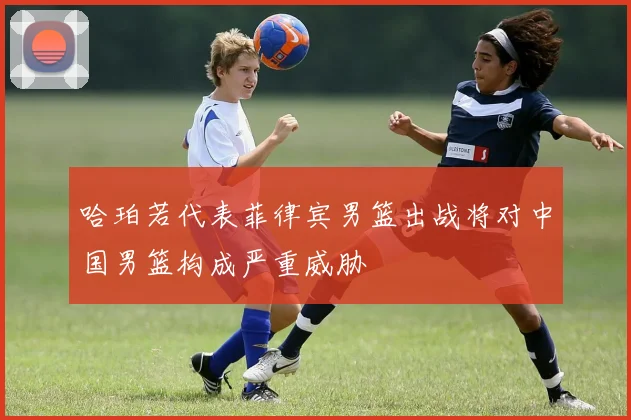 哈珀若代表菲律宾男篮出战将对中国男篮构成严重威胁