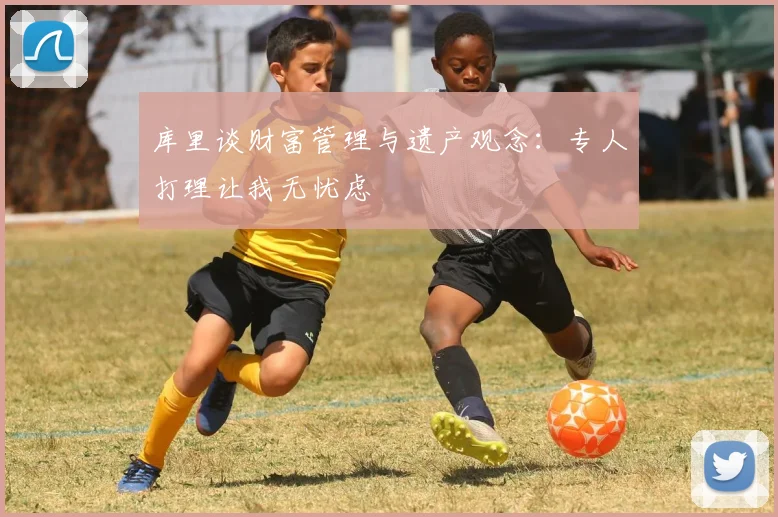 库里谈财富管理与遗产观念：专人打理让我无忧虑