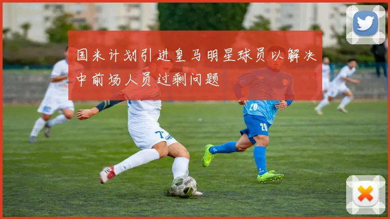 国米计划引进皇马明星球员以解决中前场人员过剩问题