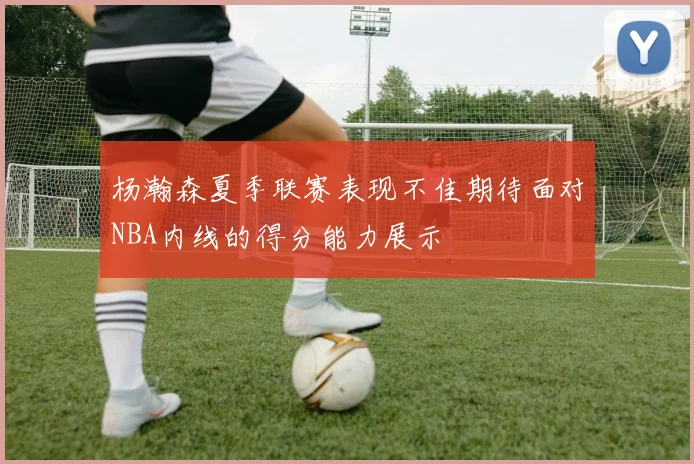 杨瀚森夏季联赛表现不佳期待面对NBA内线的得分能力展示