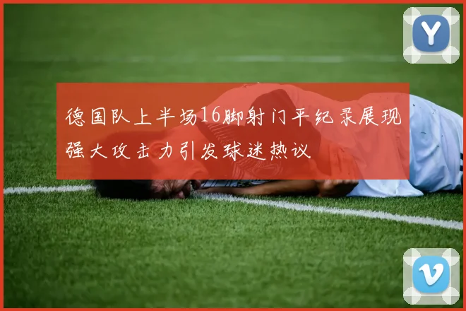德国队上半场16脚射门平纪录展现强大攻击力引发球迷热议