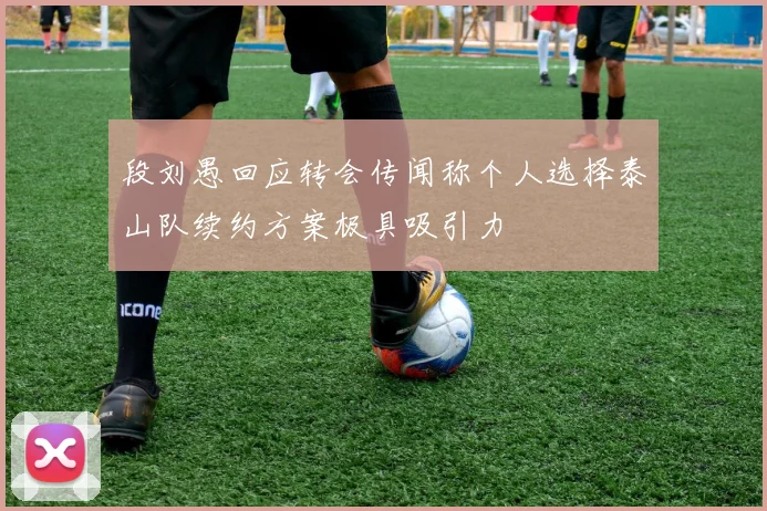 段刘愚回应转会传闻称个人选择泰山队续约方案极具吸引力