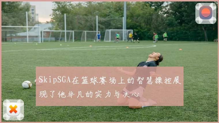 SkipSGA在篮球赛场上的智慧操控展现了他非凡的实力与决心