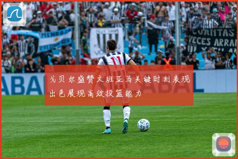 戈贝尔盛赞文班亚马关键时刻表现出色展现高效投篮能力