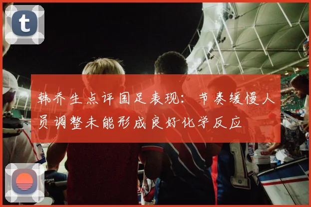 韩乔生点评国足表现：节奏缓慢人员调整未能形成良好化学反应