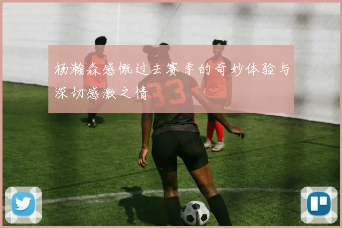 杨瀚森感慨过去赛季的奇妙体验与深切感激之情
