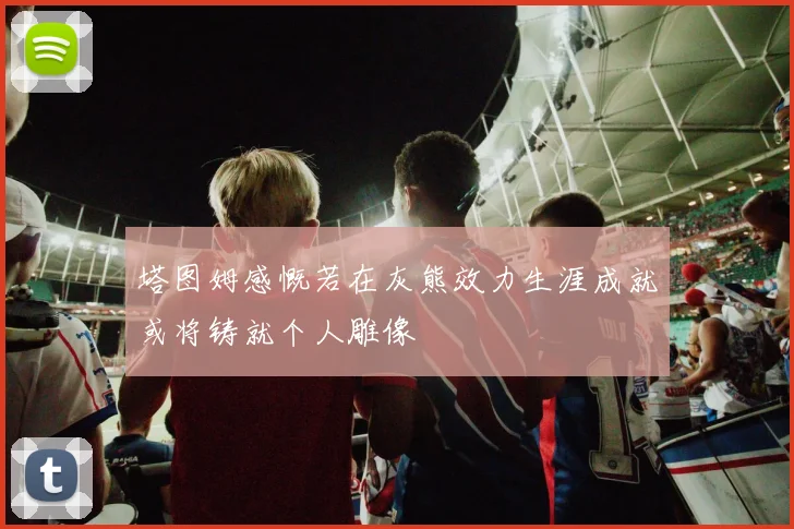 塔图姆感慨若在灰熊效力生涯成就或将铸就个人雕像