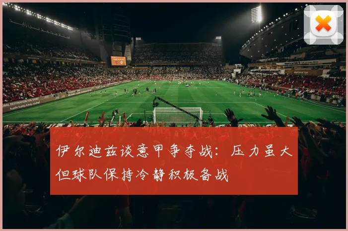 伊尔迪兹谈意甲争夺战：压力虽大但球队保持冷静积极备战