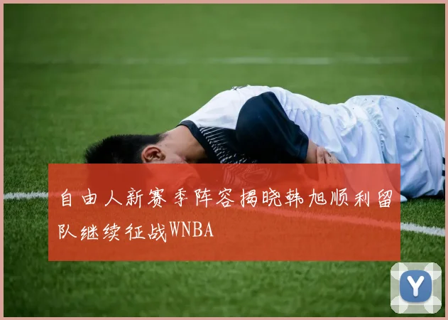 自由人新赛季阵容揭晓韩旭顺利留队继续征战WNBA