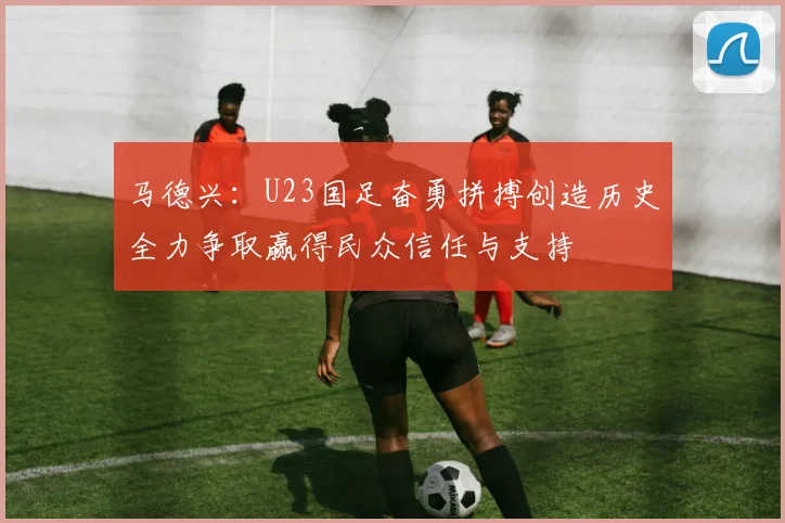 马德兴：U23国足奋勇拼搏创造历史全力争取赢得民众信任与支持