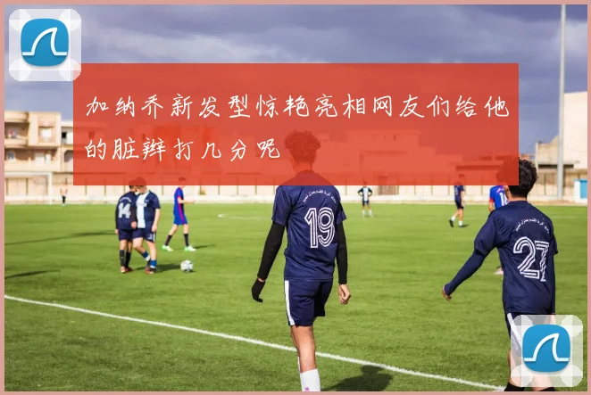 加纳乔新发型惊艳亮相网友们给他的脏辫打几分呢