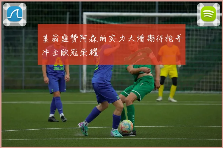 基翁盛赞阿森纳实力大增期待枪手冲击欧冠荣耀