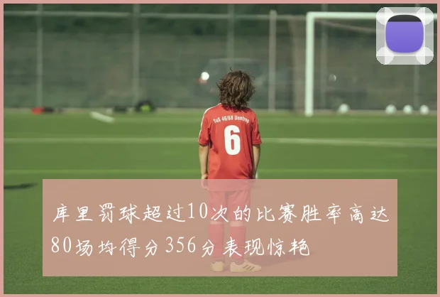 库里罚球超过10次的比赛胜率高达80场均得分356分表现惊艳