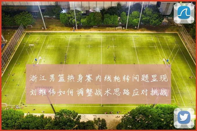 浙江男篮热身赛内线轮转问题显现刘维伟如何调整战术思路应对挑战