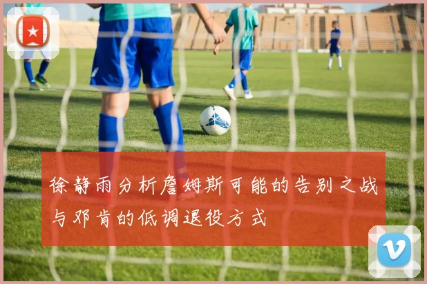 徐静雨分析詹姆斯可能的告别之战与邓肯的低调退役方式