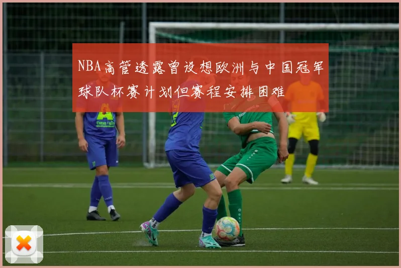 NBA高管透露曾设想欧洲与中国冠军球队杯赛计划但赛程安排困难
