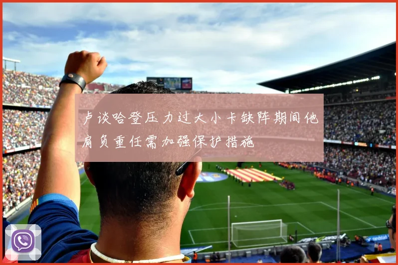 卢谈哈登压力过大小卡缺阵期间他肩负重任需加强保护措施