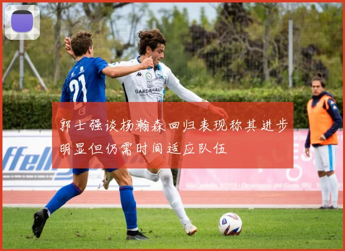 郭士强谈杨瀚森回归表现称其进步明显但仍需时间适应队伍