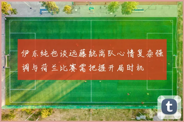 伊东纯也谈远藤航离队心情复杂强调与荷兰比赛需把握开局时机