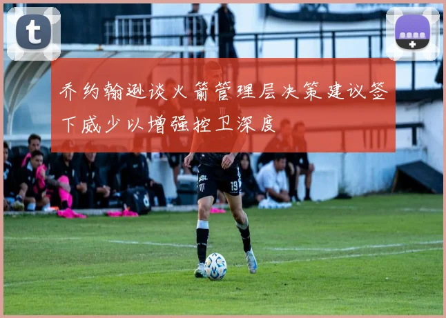 乔约翰逊谈火箭管理层决策建议签下威少以增强控卫深度