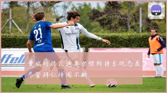 曼城对格瓦迪奥尔续约持乐观态度尽管拜仁传闻不断